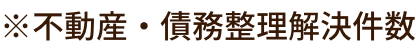 ※不動産・債務整理解決件数